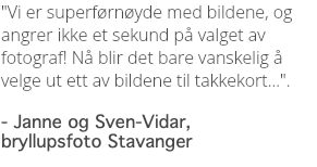 "Vi er superførnøyde med bildene, og angrer ikke et sekund på valget av fotograf! Nå blir det bare vanskelig å velge ut ett av bildene til takkekort...". - Janne og Sven-Vidar, bryllupsfoto Stavanger
